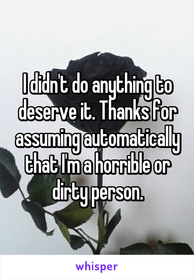 I didn't do anything to deserve it. Thanks for assuming automatically that I'm a horrible or dirty person.