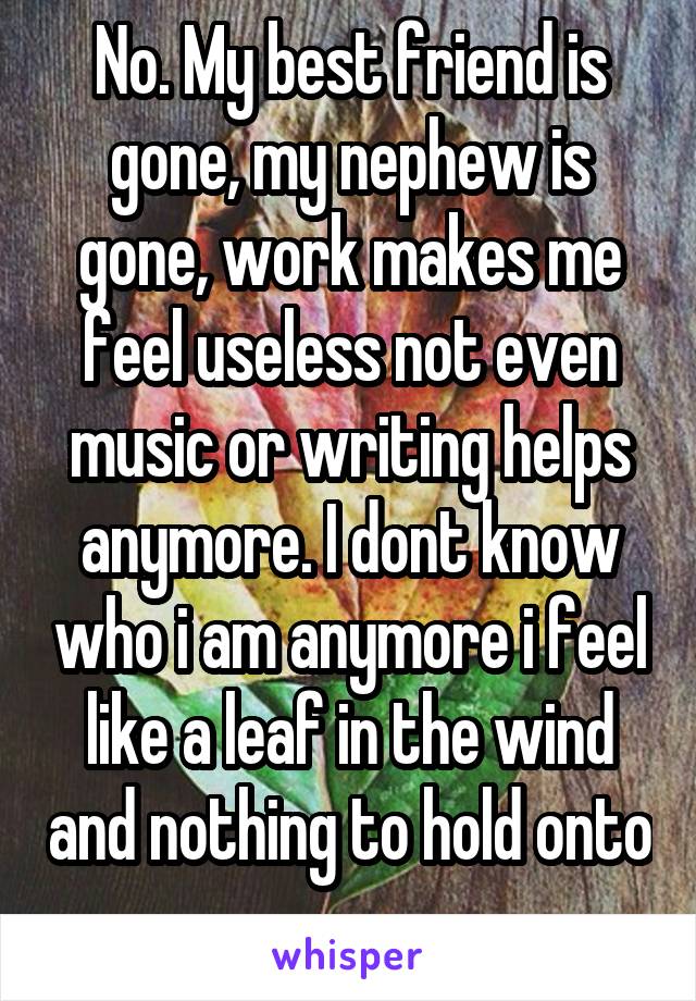 No. My best friend is gone, my nephew is gone, work makes me feel useless not even music or writing helps anymore. I dont know who i am anymore i feel like a leaf in the wind and nothing to hold onto 