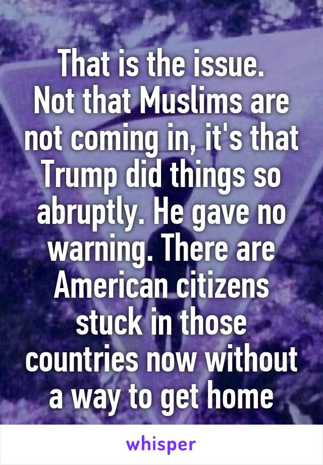 That is the issue.
Not that Muslims are not coming in, it's that Trump did things so abruptly. He gave no warning. There are American citizens stuck in those countries now without a way to get home