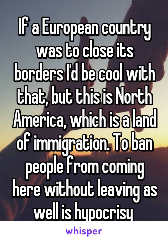 If a European country was to close its borders I'd be cool with that, but this is North America, which is a land of immigration. To ban people from coming here without leaving as well is hypocrisy 