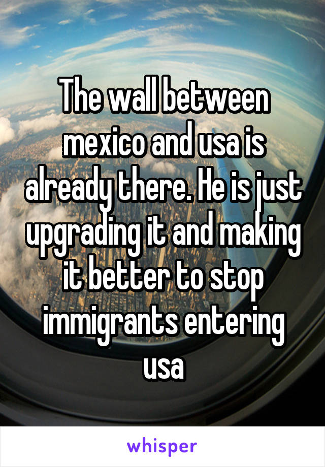 The wall between mexico and usa is already there. He is just upgrading it and making it better to stop immigrants entering usa