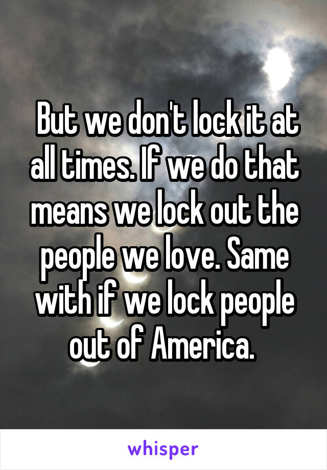  But we don't lock it at all times. If we do that means we lock out the people we love. Same with if we lock people out of America. 