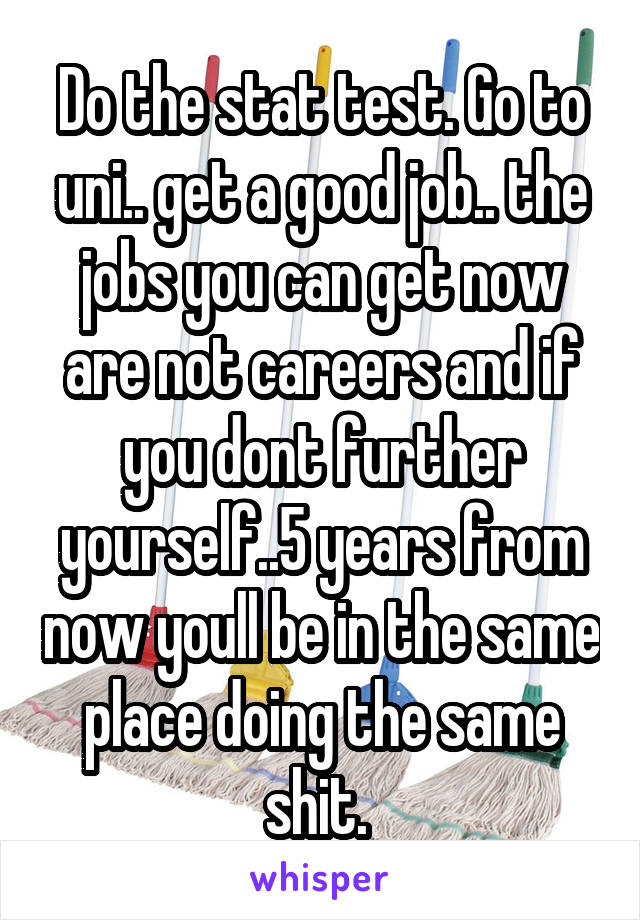 Do the stat test. Go to uni.. get a good job.. the jobs you can get now are not careers and if you dont further yourself..5 years from now youll be in the same place doing the same shit. 