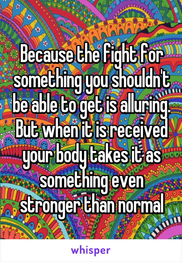 Because the fight for something you shouldn't be able to get is alluring. But when it is received your body takes it as something even stronger than normal