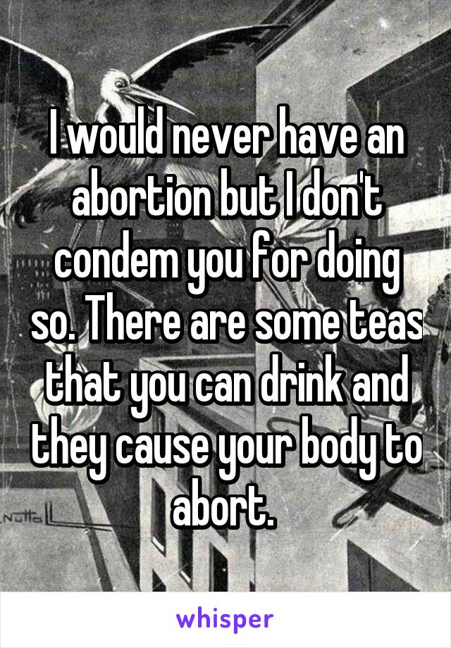 I would never have an abortion but I don't condem you for doing so. There are some teas that you can drink and they cause your body to abort. 