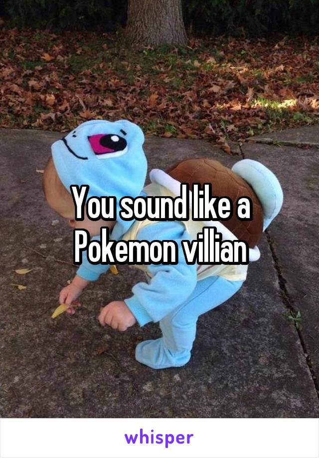 You sound like a Pokemon villian