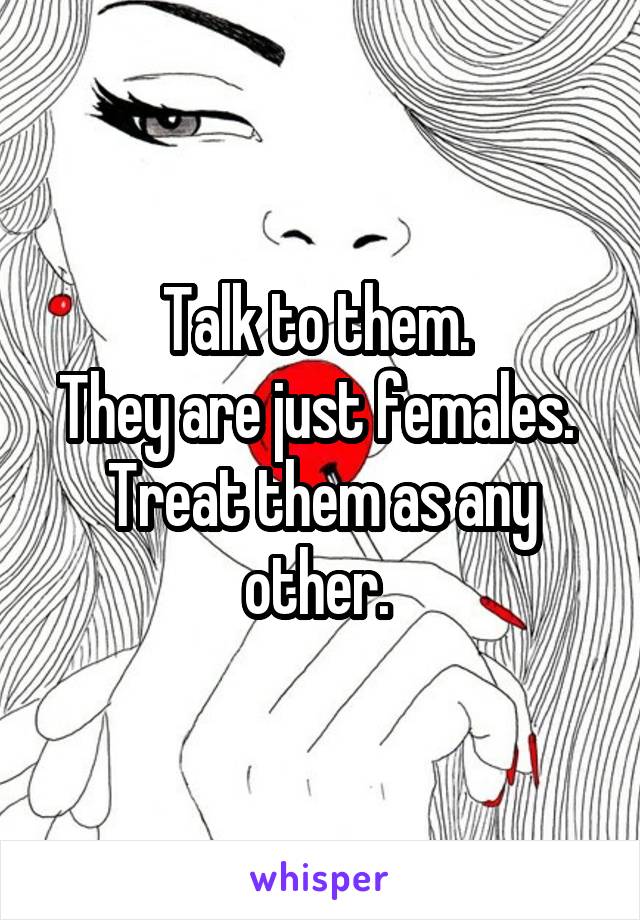 Talk to them. 
They are just females. 
Treat them as any other. 