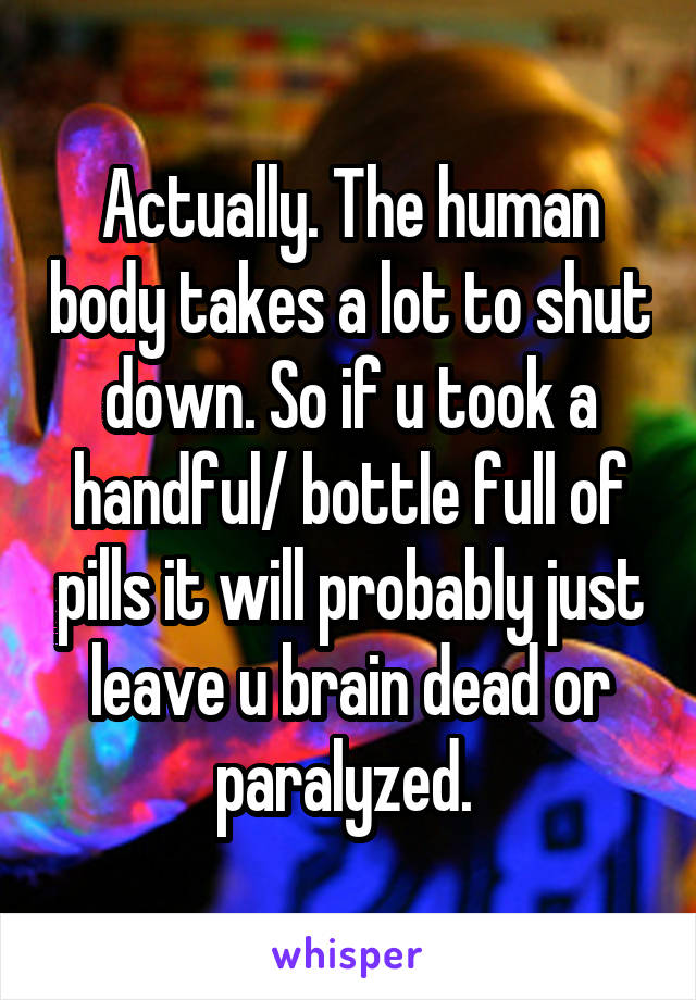 Actually. The human body takes a lot to shut down. So if u took a handful/ bottle full of pills it will probably just leave u brain dead or paralyzed. 