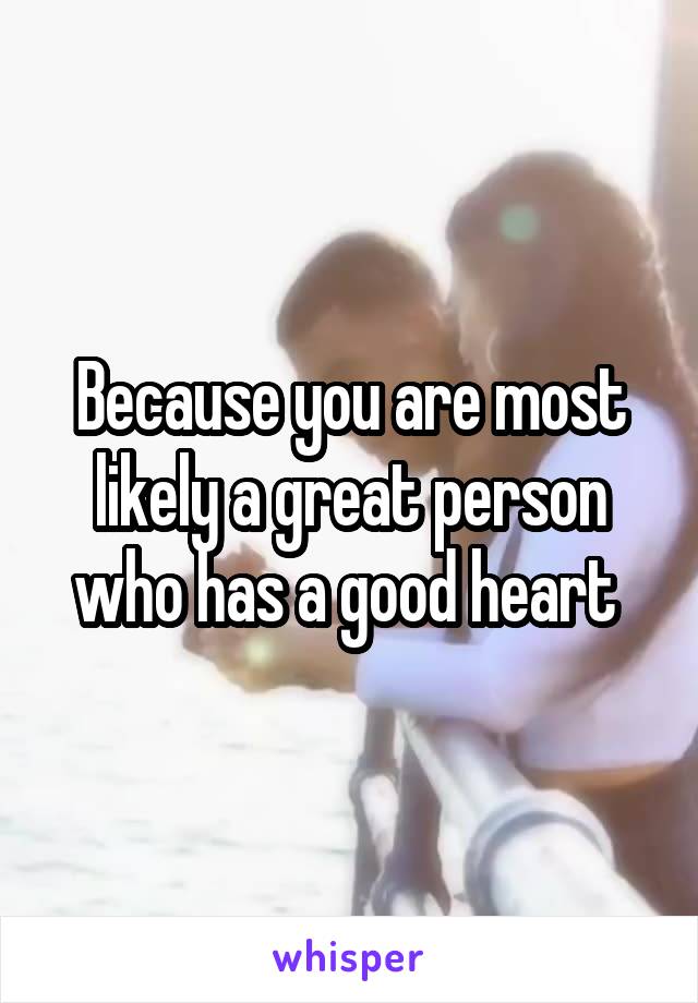 Because you are most likely a great person who has a good heart 