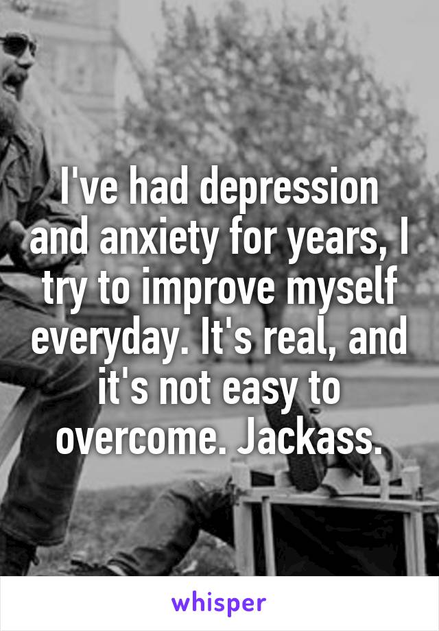 I've had depression and anxiety for years, I try to improve myself everyday. It's real, and it's not easy to overcome. Jackass.