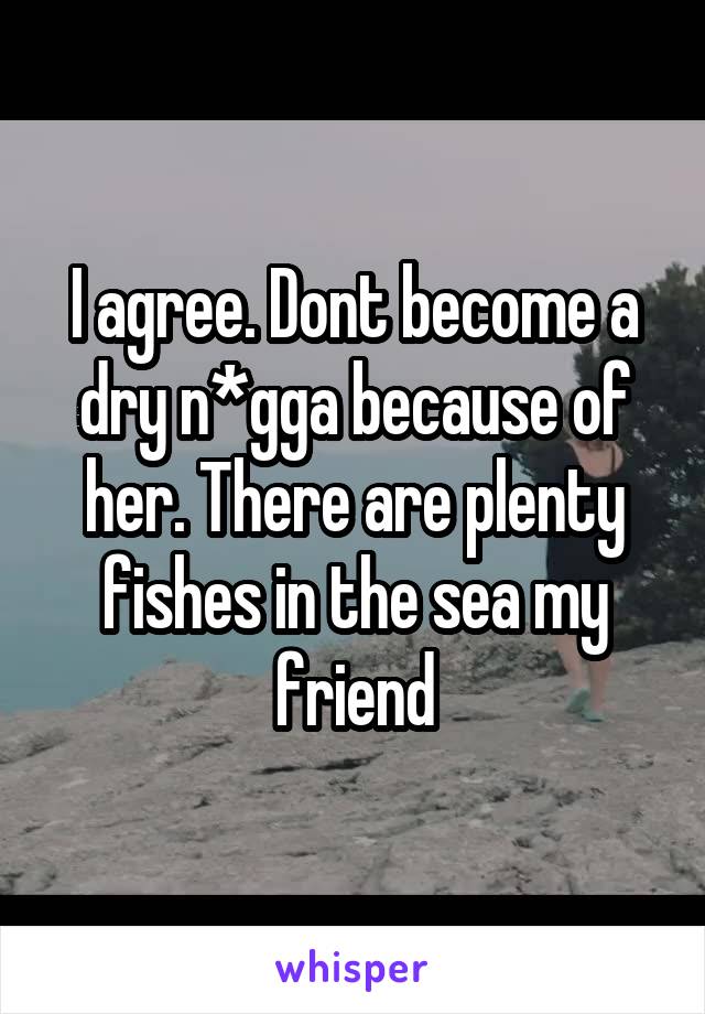 I agree. Dont become a dry n*gga because of her. There are plenty fishes in the sea my friend