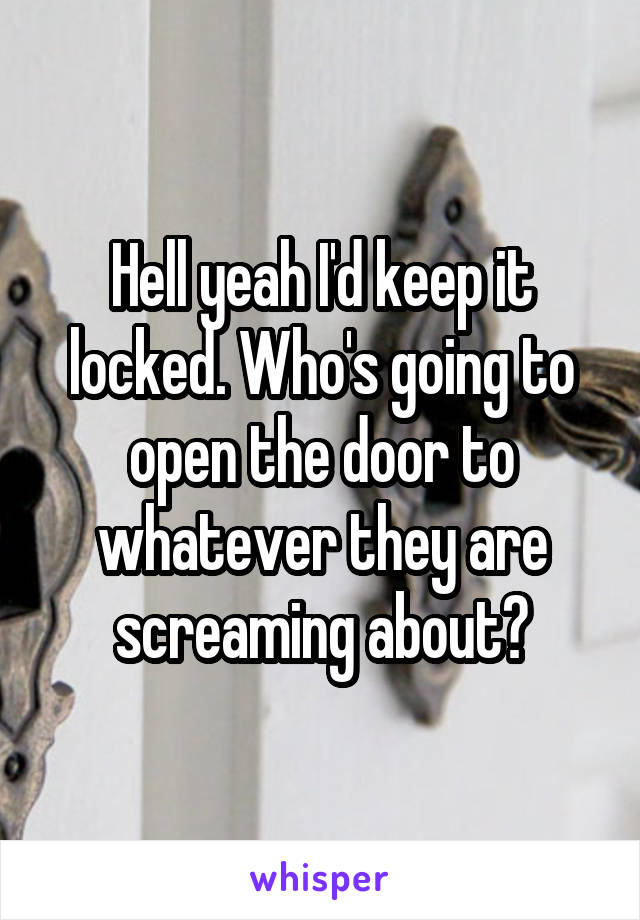 Hell yeah I'd keep it locked. Who's going to open the door to whatever they are screaming about?