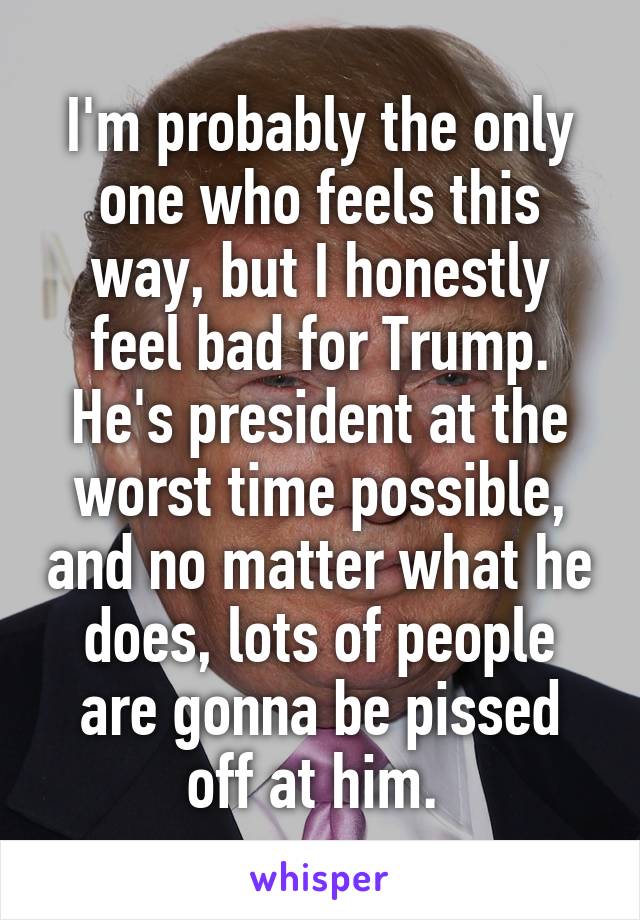 I'm probably the only one who feels this way, but I honestly feel bad for Trump. He's president at the worst time possible, and no matter what he does, lots of people are gonna be pissed off at him. 