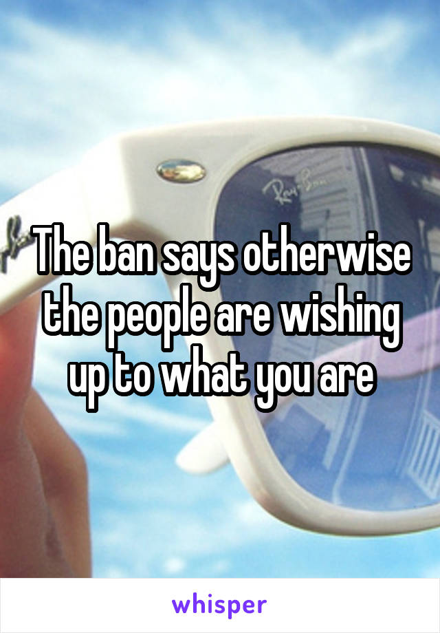 The ban says otherwise the people are wishing up to what you are