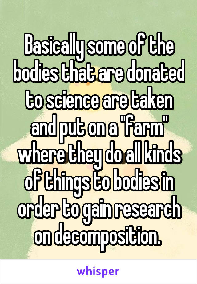 Basically some of the bodies that are donated to science are taken and put on a "farm" where they do all kinds of things to bodies in order to gain research on decomposition. 