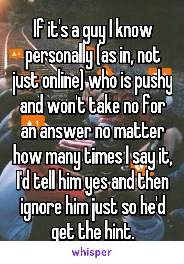 If it's a guy I know personally (as in, not just online) who is pushy and won't take no for an answer no matter how many times I say it, I'd tell him yes and then ignore him just so he'd get the hint.