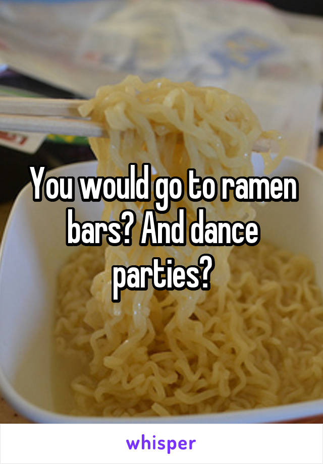 You would go to ramen bars? And dance parties?