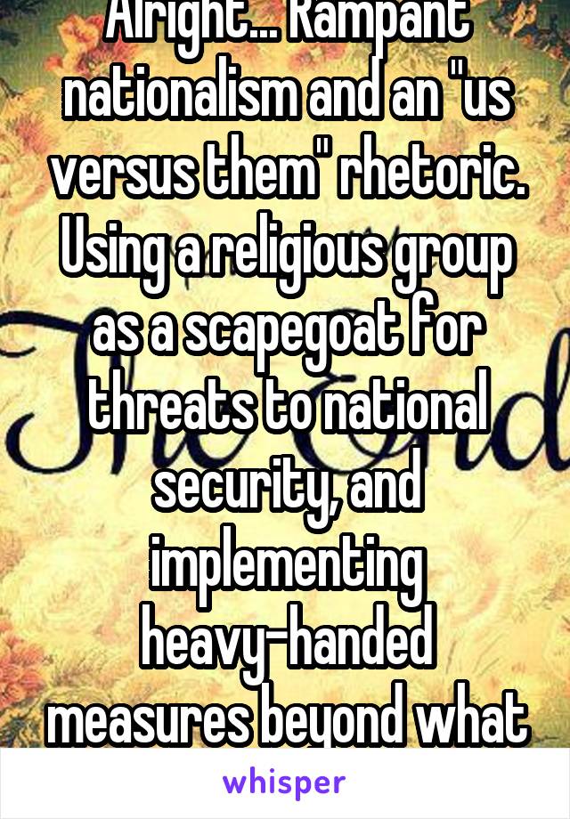 Alright... Rampant nationalism and an "us versus them" rhetoric. Using a religious group as a scapegoat for threats to national security, and implementing heavy-handed measures beyond what is legal. 