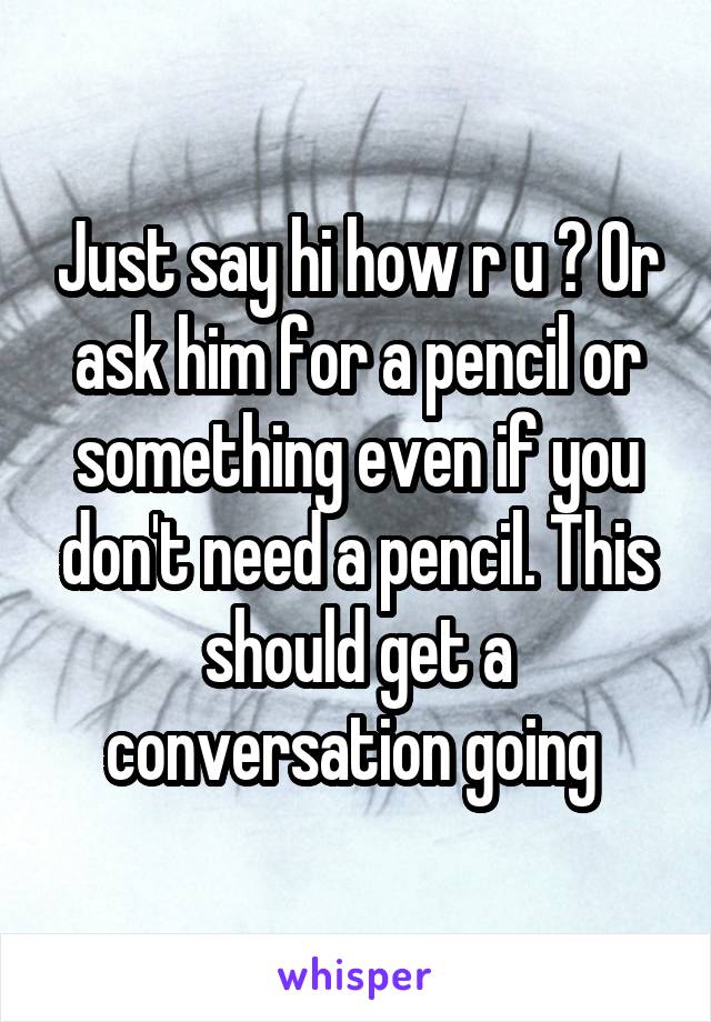 Just say hi how r u ? Or ask him for a pencil or something even if you don't need a pencil. This should get a conversation going 