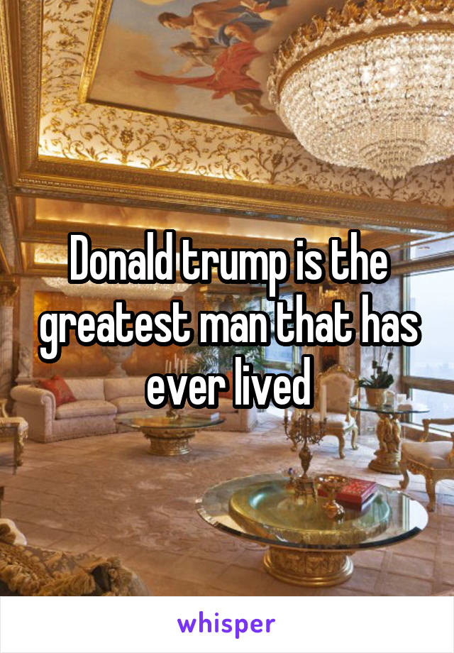 Donald trump is the greatest man that has ever lived