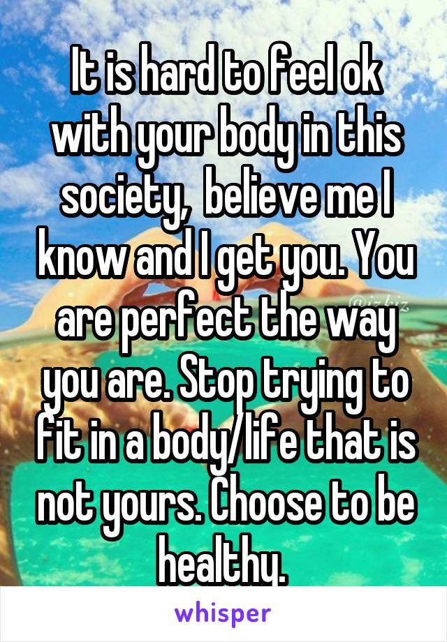 It is hard to feel ok with your body in this society,  believe me I know and I get you. You are perfect the way you are. Stop trying to fit in a body/life that is not yours. Choose to be healthy. 