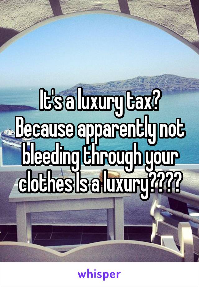 It's a luxury tax? Because apparently not bleeding through your clothes Is a luxury????