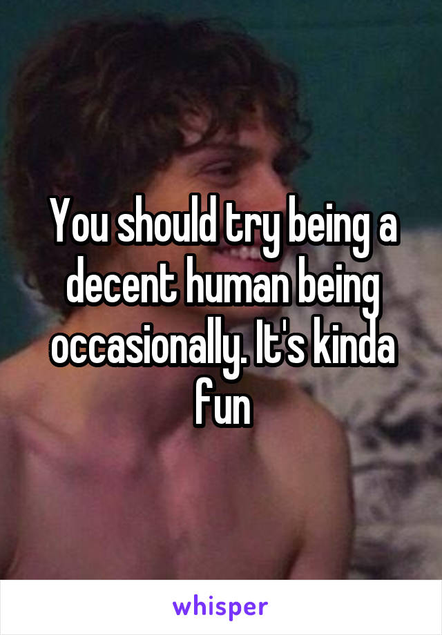 You should try being a decent human being occasionally. It's kinda fun