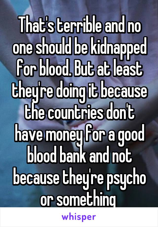 That's terrible and no one should be kidnapped for blood. But at least they're doing it because the countries don't have money for a good blood bank and not because they're psycho or something 