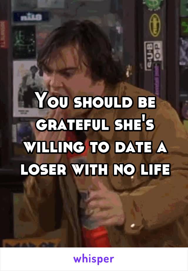 You should be grateful she's willing to date a loser with no life