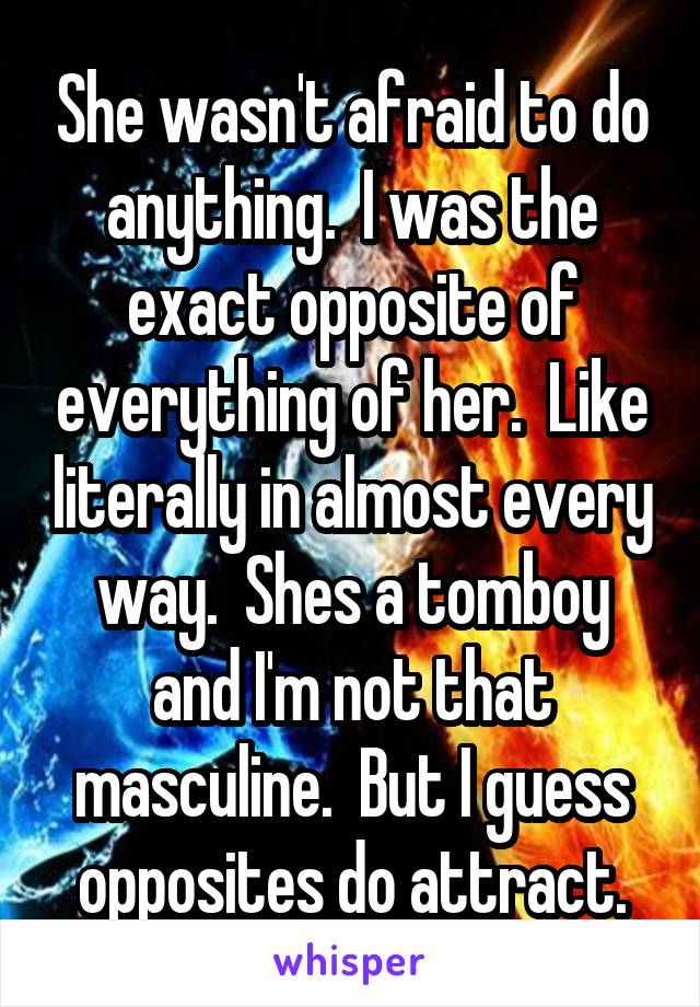 She wasn't afraid to do anything.  I was the exact opposite of everything of her.  Like literally in almost every way.  Shes a tomboy and I'm not that masculine.  But I guess opposites do attract.