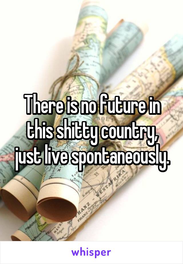 There is no future in this shitty country, just live spontaneously.