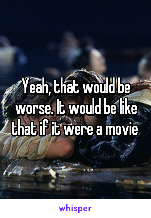 Yeah, that would be worse. It would be like that if it were a movie 