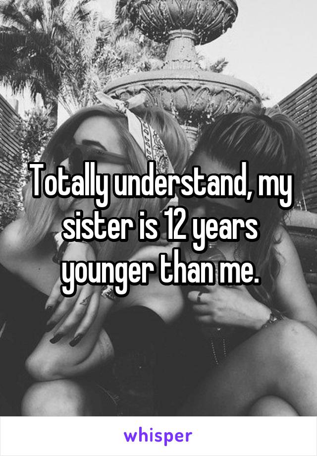 Totally understand, my sister is 12 years younger than me.