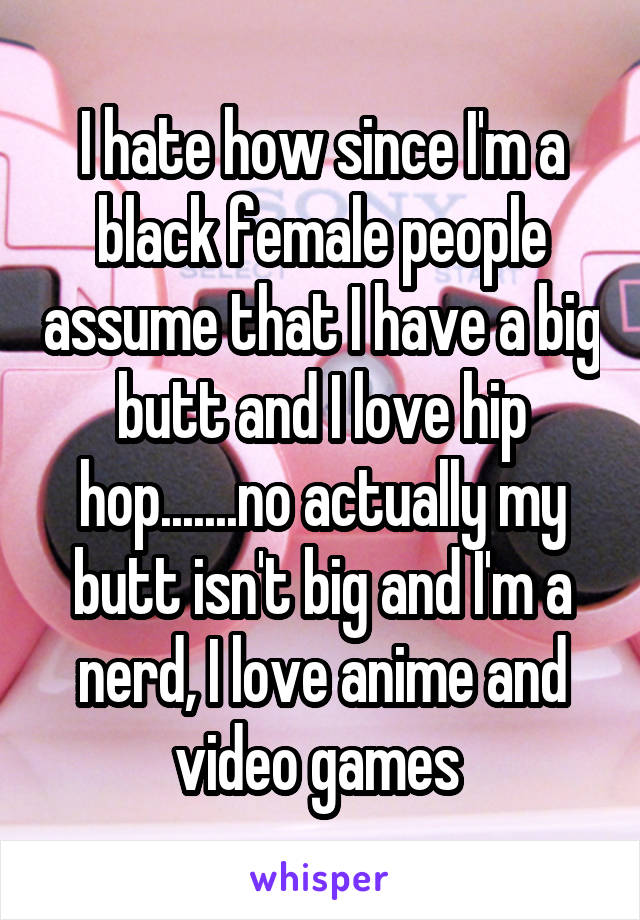 I hate how since I'm a black female people assume that I have a big butt and I love hip hop.......no actually my butt isn't big and I'm a nerd, I love anime and video games 