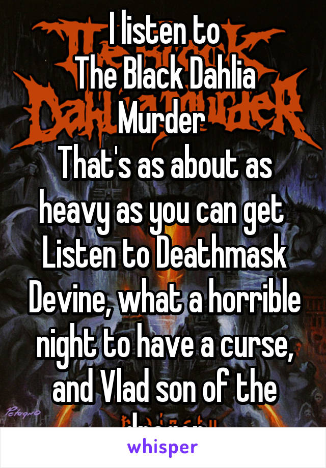 I listen to
The Black Dahlia Murder 
That's as about as heavy as you can get 
Listen to Deathmask Devine, what a horrible night to have a curse, and Vlad son of the dragon