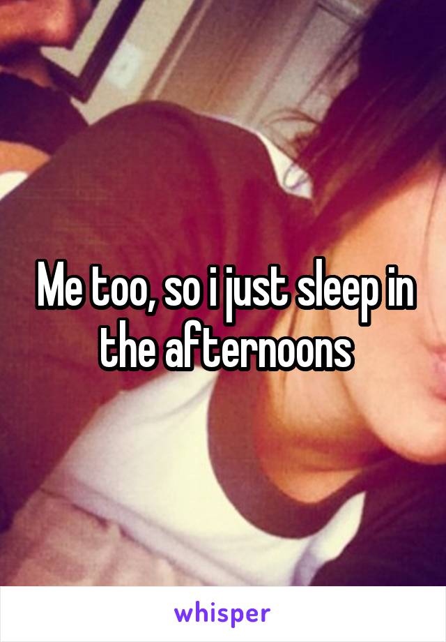 Me too, so i just sleep in the afternoons