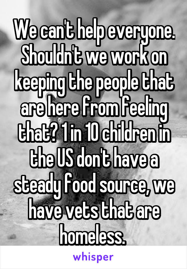 We can't help everyone. Shouldn't we work on keeping the people that are here from feeling that? 1 in 10 children in the US don't have a steady food source, we have vets that are homeless. 