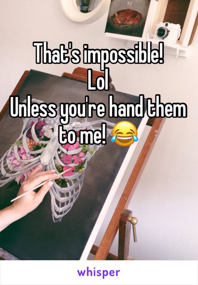 That's impossible! 
Lol 
Unless you're hand them to me! 😂 