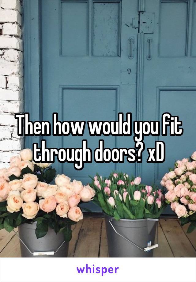 Then how would you fit through doors? xD