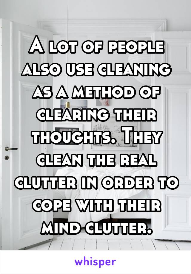 A lot of people also use cleaning as a method of clearing their thoughts. They clean the real clutter in order to cope with their mind clutter.