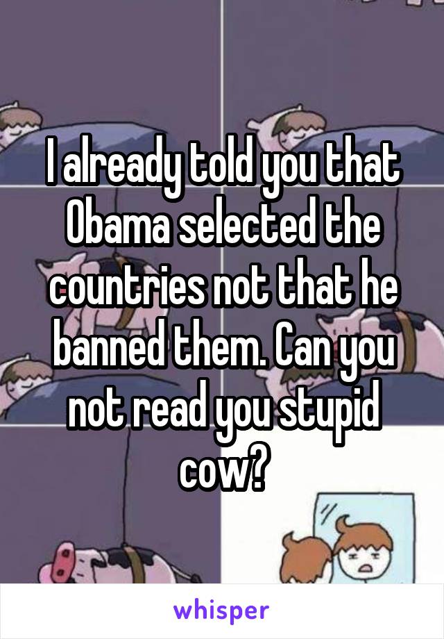 I already told you that Obama selected the countries not that he banned them. Can you not read you stupid cow?