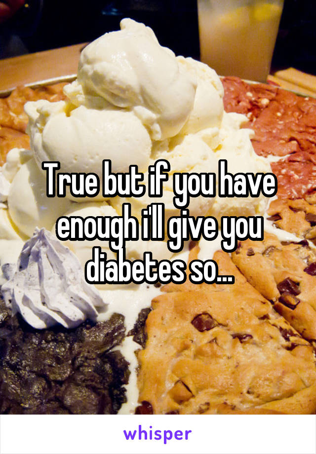 True but if you have enough i'll give you diabetes so...