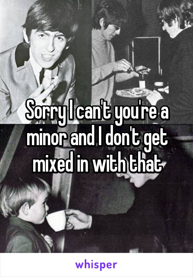 Sorry I can't you're a minor and I don't get mixed in with that