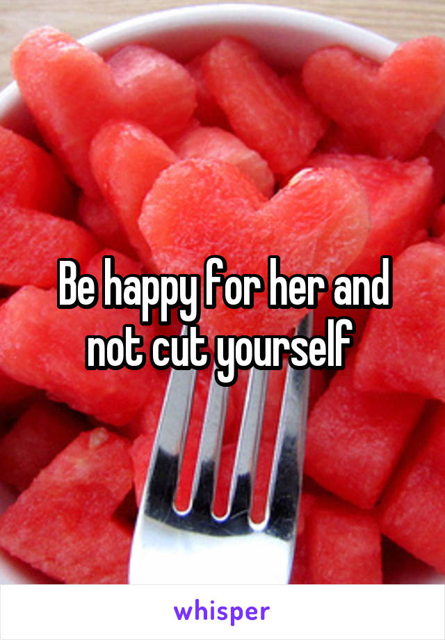 Be happy for her and not cut yourself 