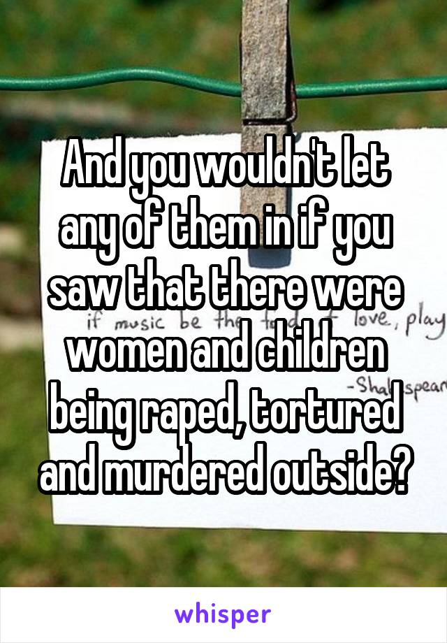 And you wouldn't let any of them in if you saw that there were women and children being raped, tortured and murdered outside?