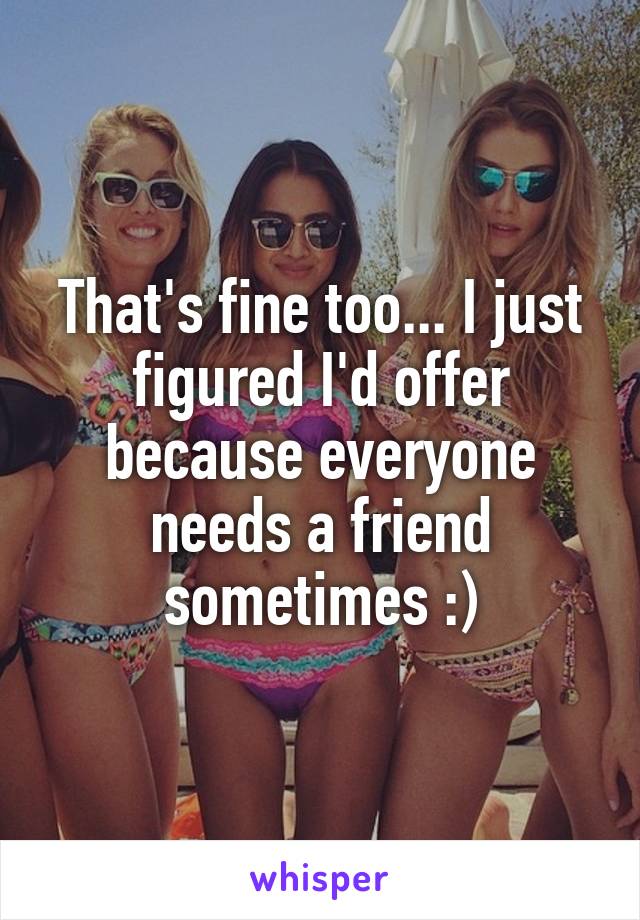 That's fine too... I just figured I'd offer because everyone needs a friend sometimes :)