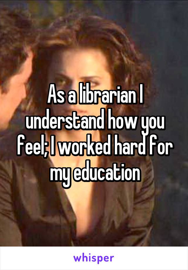 As a librarian I understand how you feel; I worked hard for my education