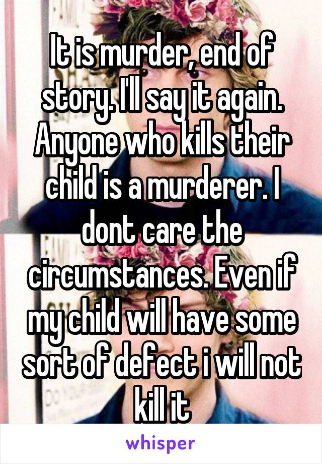 It is murder, end of story. I'll say it again. Anyone who kills their child is a murderer. I dont care the circumstances. Even if my child will have some sort of defect i will not kill it