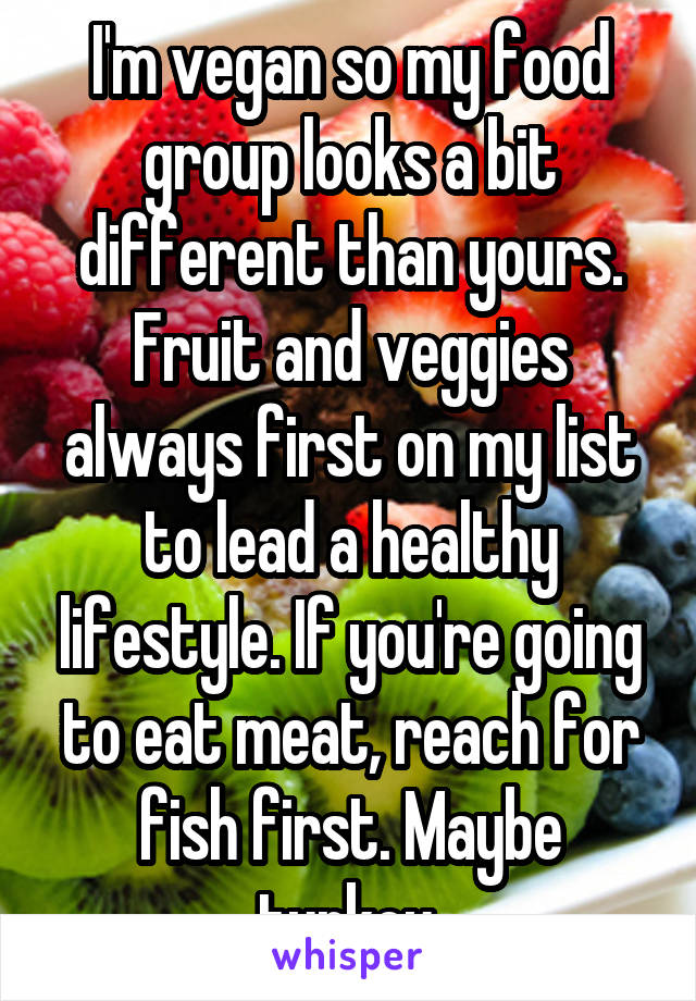 I'm vegan so my food group looks a bit different than yours. Fruit and veggies always first on my list to lead a healthy lifestyle. If you're going to eat meat, reach for fish first. Maybe turkey.