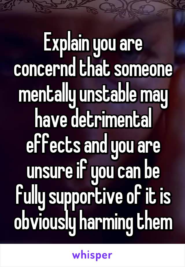 Explain you are concernd that someone mentally unstable may have detrimental effects and you are unsure if you can be fully supportive of it is obviously harming them